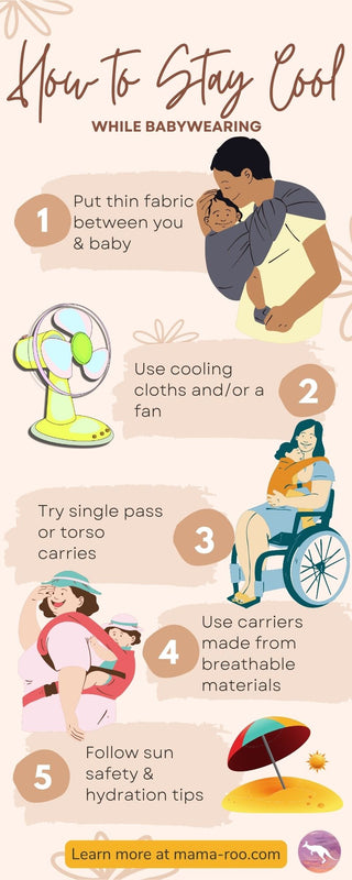 "How to Stay Cool While Babywearing. 1-Put thin fabric between you and baby. 2-Use cooling cloths and/or a fan. 3-Try single pass or torso carries. 4-Use carriers made from breathable materials. 5-Follow sun safety and hydration tips"